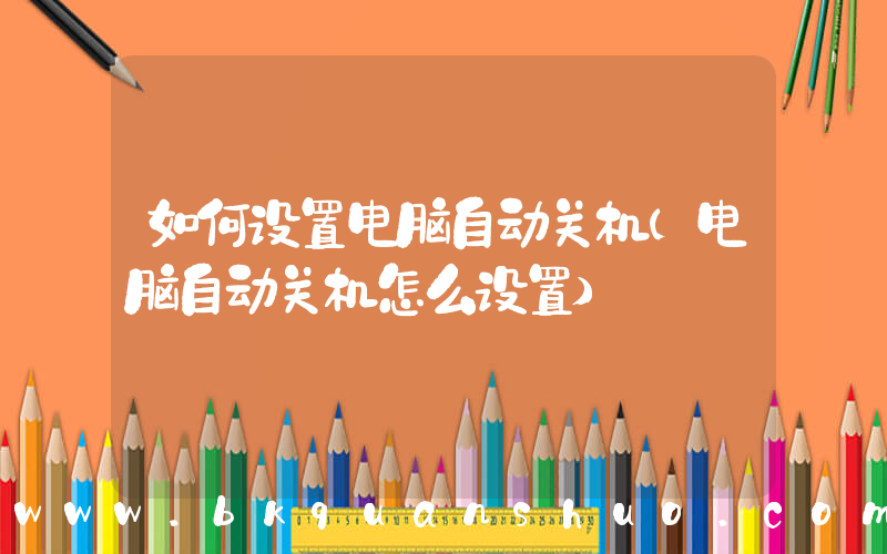 如何设置电脑自动关机(电脑自动关机怎么设置)
