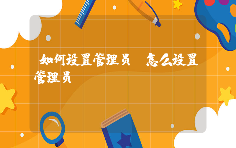 如何设置管理员(怎么设置管理员)