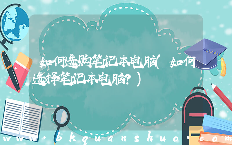 如何选购笔记本电脑(如何选择笔记本电脑？)