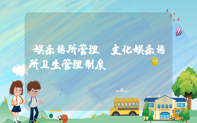 娱乐场所管理(文化娱乐场所卫生管理制度)