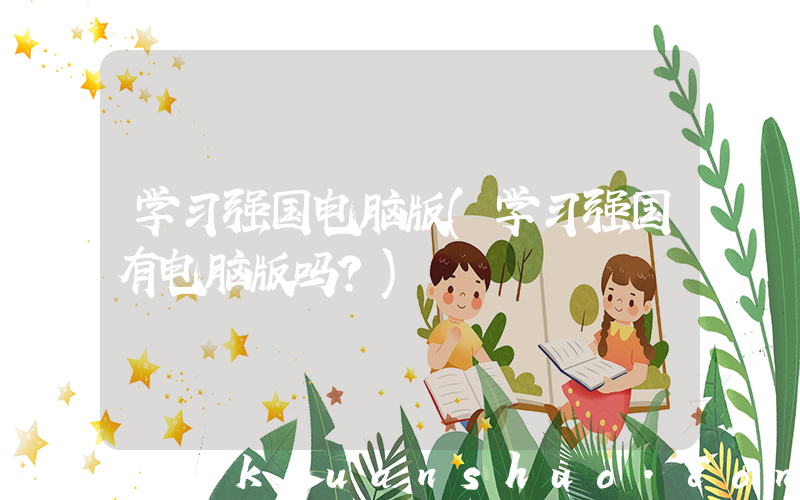 学习强国电脑版(学习强国有电脑版吗？)