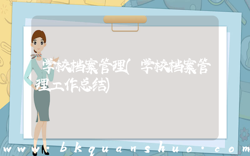 学校档案管理(学校档案管理工作总结)