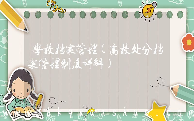 学校档案管理(高校处分档案管理制度详解)