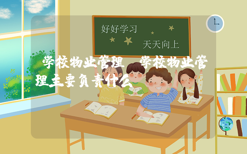 学校物业管理(学校物业管理主要负责什么)