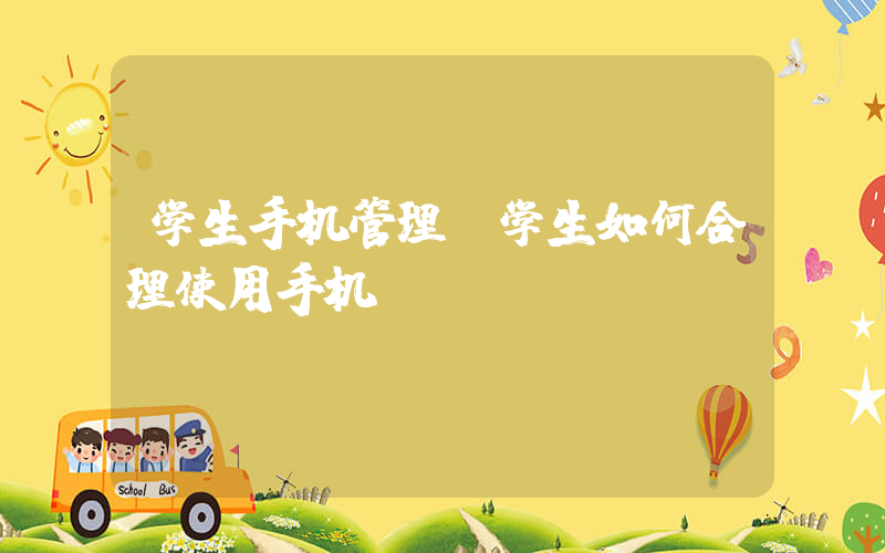 学生手机管理(学生如何合理使用手机)