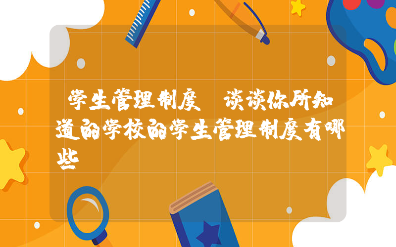 学生管理制度(谈谈你所知道的学校的学生管理制度有哪些)