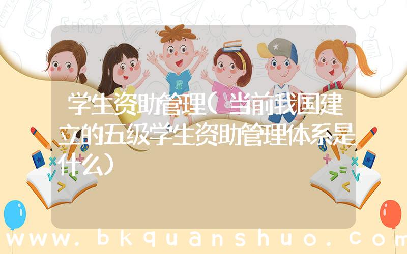 学生资助管理(当前我国建立的五级学生资助管理体系是什么)