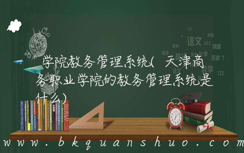 学院教务管理系统(天津商务职业学院的教务管理系统是什么)