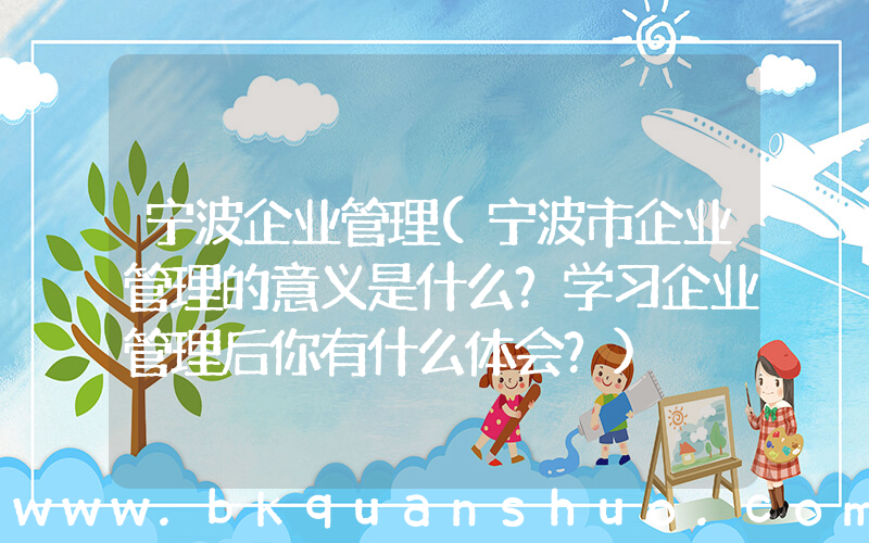 宁波企业管理(宁波市企业管理的意义是什么？学习企业管理后你有什么体会？)