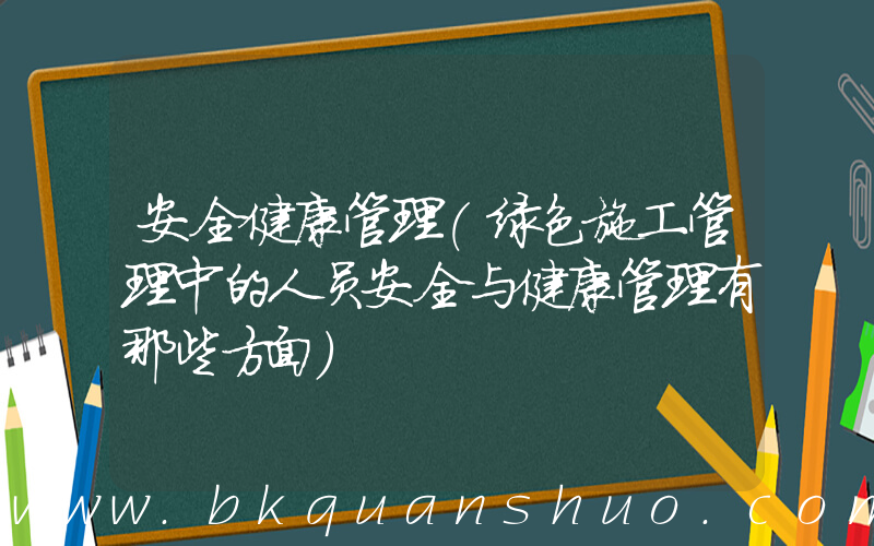 安全健康管理(绿色施工管理中的人员安全与健康管理有那些方面)