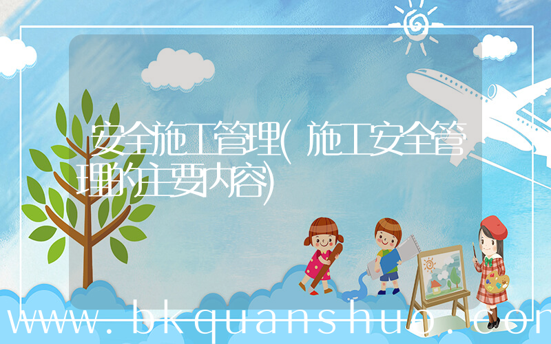 安全施工管理(施工安全管理的主要内容)