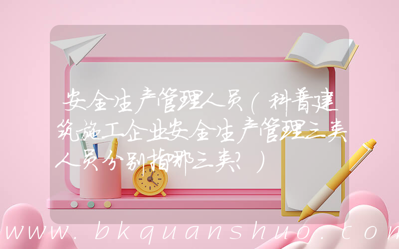 安全生产管理人员(科普建筑施工企业安全生产管理三类人员分别指哪三类？)