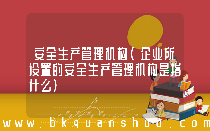 安全生产管理机构(企业所设置的安全生产管理机构是指什么)