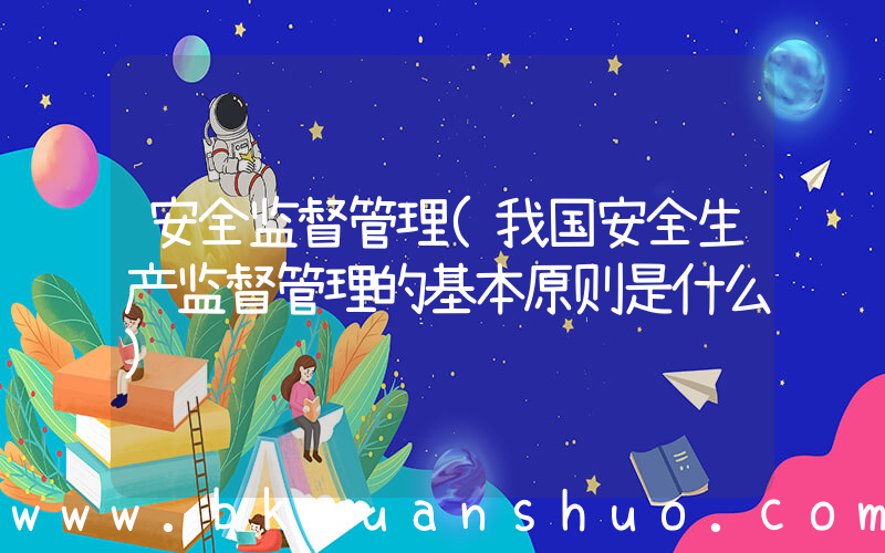 安全监督管理(我国安全生产监督管理的基本原则是什么)