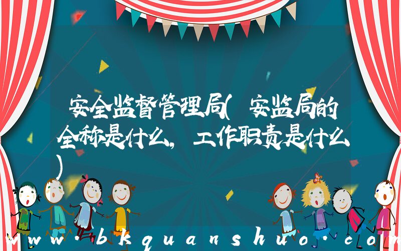 安全监督管理局(安监局的全称是什么，工作职责是什么)