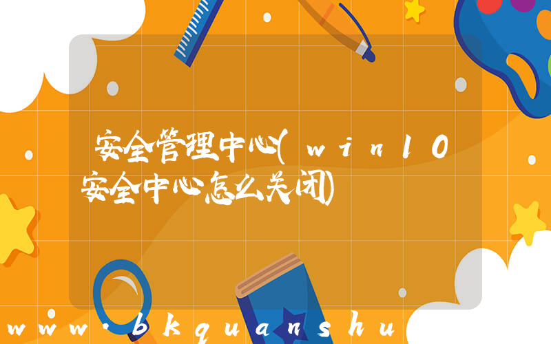 安全管理中心(win10安全中心怎么关闭)