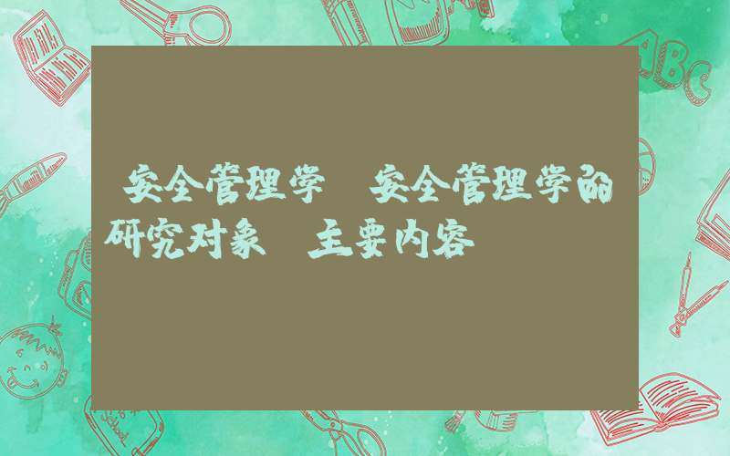 安全管理学(安全管理学的研究对象及主要内容)
