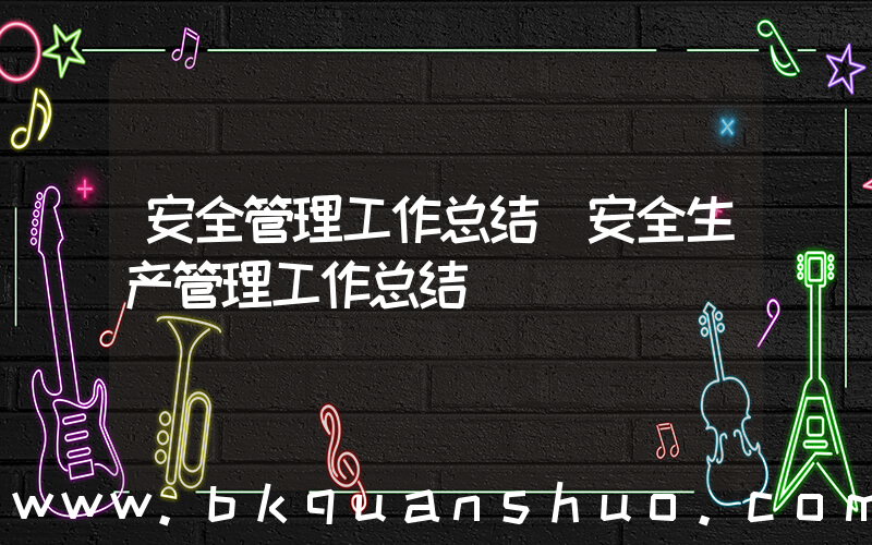 安全管理工作总结(安全生产管理工作总结)