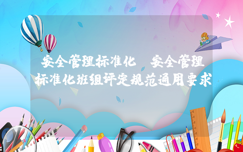 安全管理标准化(安全管理标准化班组评定规范通用要求)