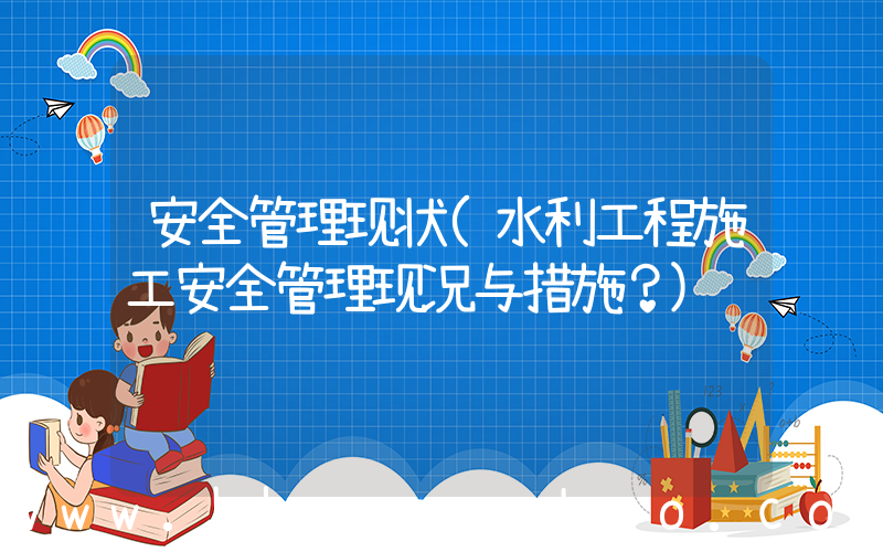 安全管理现状(水利工程施工安全管理现况与措施？)