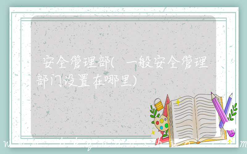 安全管理部(一般安全管理部门设置在哪里)