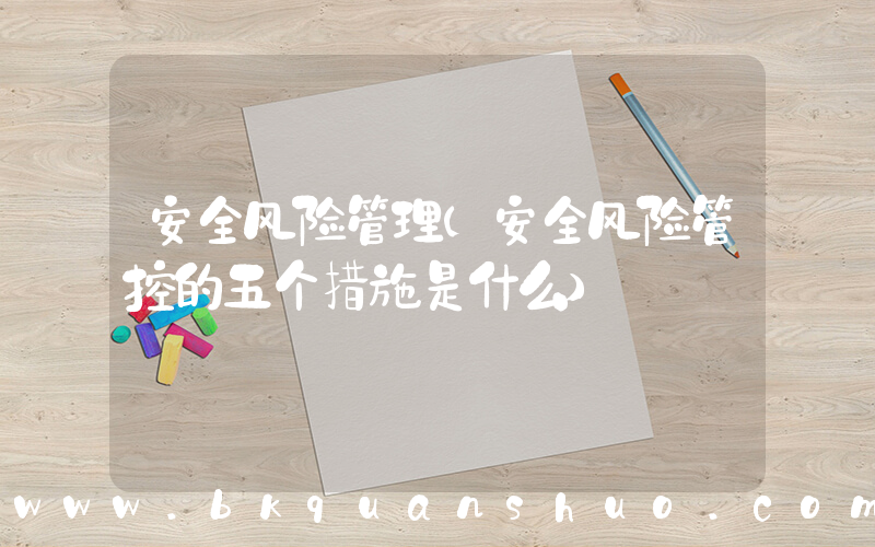 安全风险管理(安全风险管控的五个措施是什么)