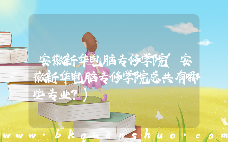 安徽新华电脑专修学院(安徽新华电脑专修学院总共有哪些专业？)