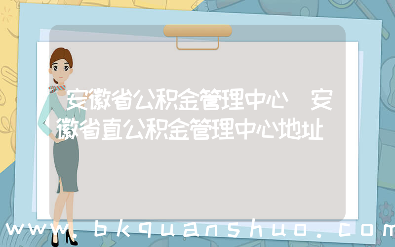 安徽省公积金管理中心(安徽省直公积金管理中心地址)