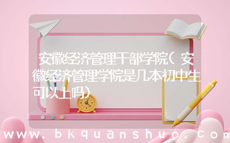 安徽经济管理干部学院(安徽经济管理学院是几本初中生可以上吗)
