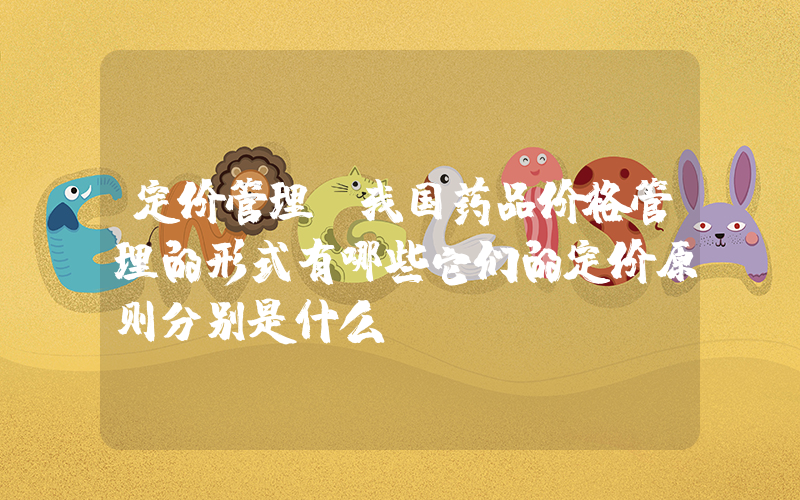 定价管理(我国药品价格管理的形式有哪些它们的定价原则分别是什么)