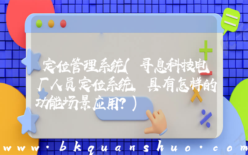 定位管理系统(寻息科技电厂人员定位系统，具有怎样的功能场景应用？)