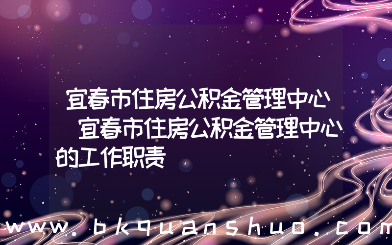 宜春市住房公积金管理中心(宜春市住房公积金管理中心的工作职责)