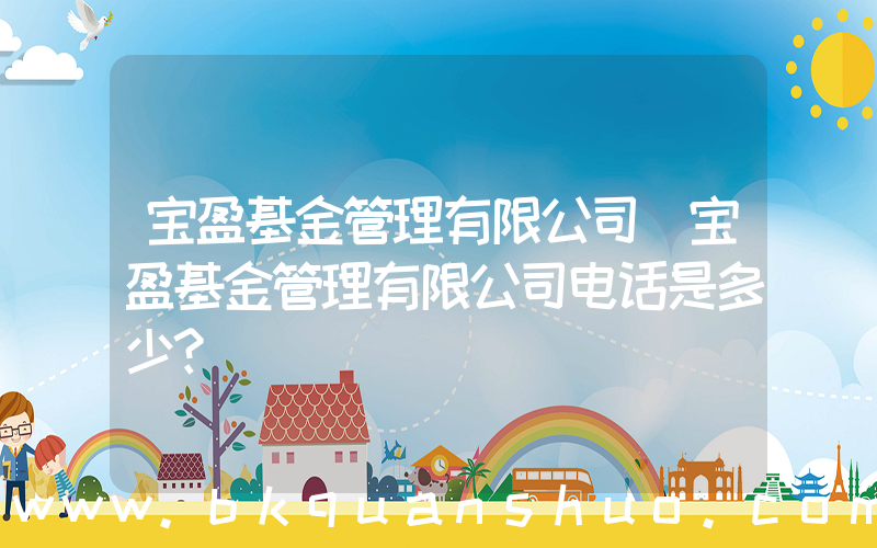 宝盈基金管理有限公司(宝盈基金管理有限公司电话是多少？)
