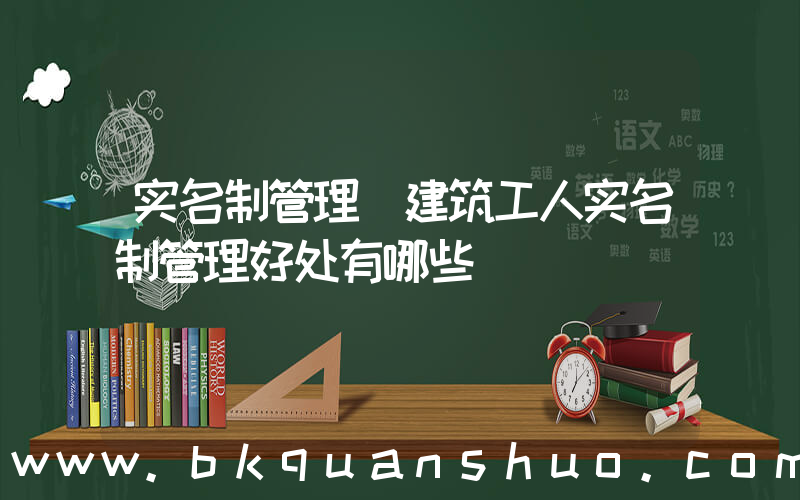 实名制管理(建筑工人实名制管理好处有哪些)