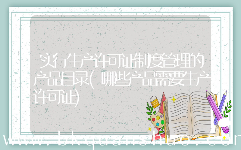 实行生产许可证制度管理的产品目录(哪些产品需要生产许可证)