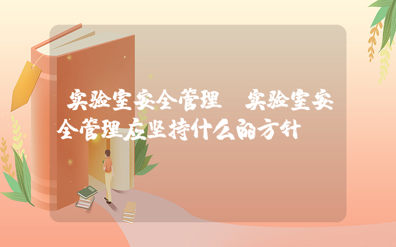 实验室安全管理(实验室安全管理应坚持什么的方针)