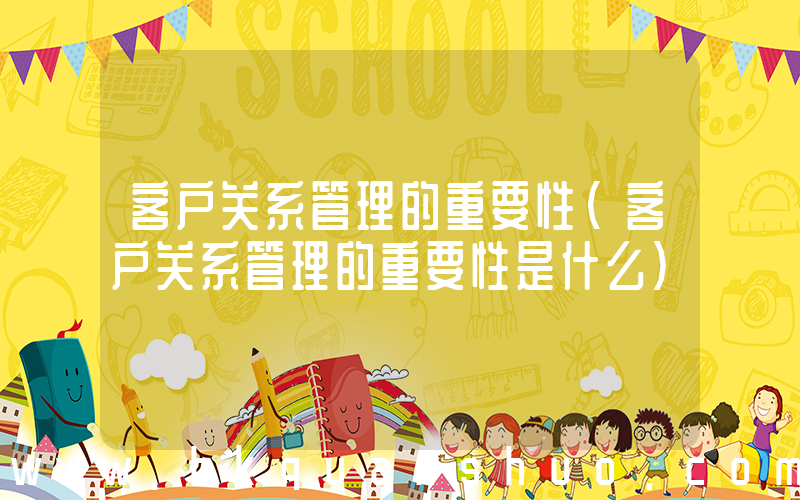 客户关系管理的重要性(客户关系管理的重要性是什么)