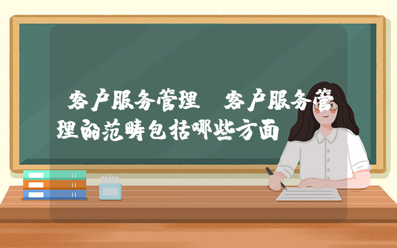 客户服务管理(客户服务管理的范畴包括哪些方面)