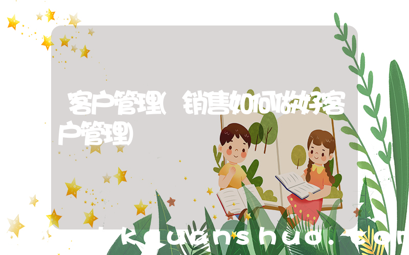 客户管理(销售如何做好客户管理)