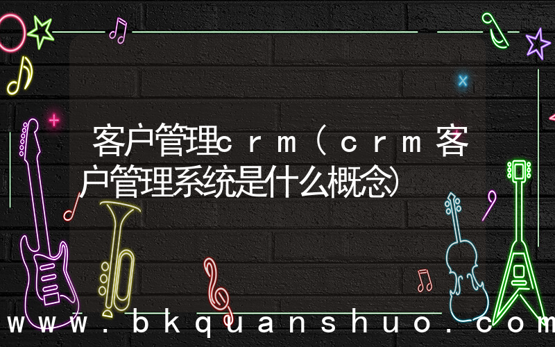 客户管理crm(crm客户管理系统是什么概念)