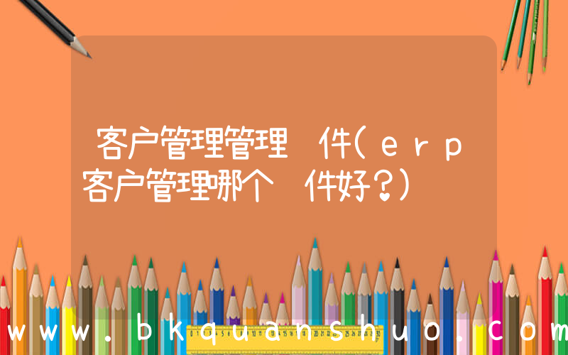 客户管理管理软件(erp客户管理哪个软件好？)