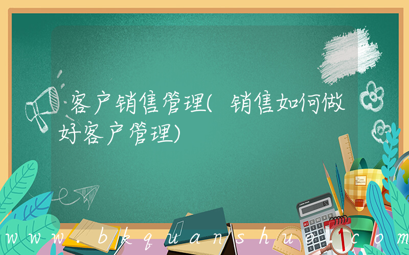 客户销售管理(销售如何做好客户管理)