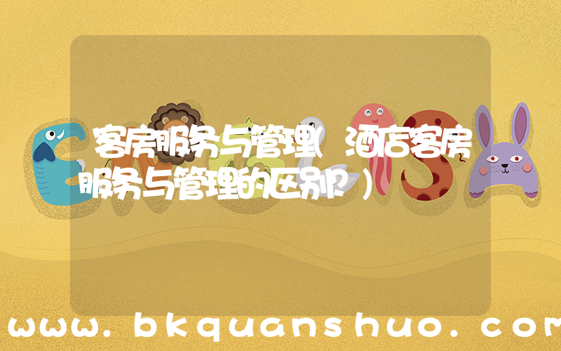 客房服务与管理(酒店客房服务与管理的区别？)