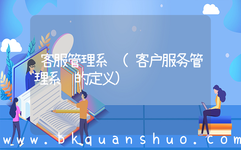 客服管理系统(客户服务管理系统的定义)