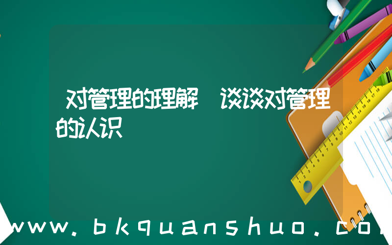 对管理的理解(谈谈对管理的认识)