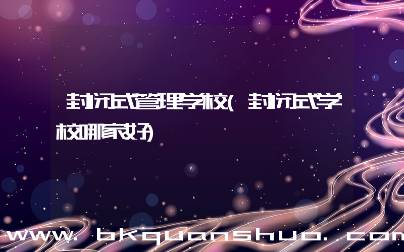封闭式管理学校(封闭式学校哪家好)