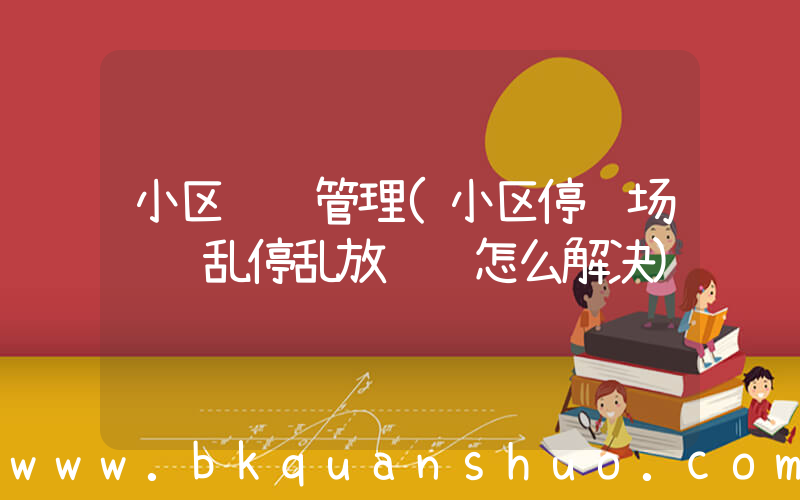小区车辆管理(小区停车场车辆乱停乱放问题怎么解决)