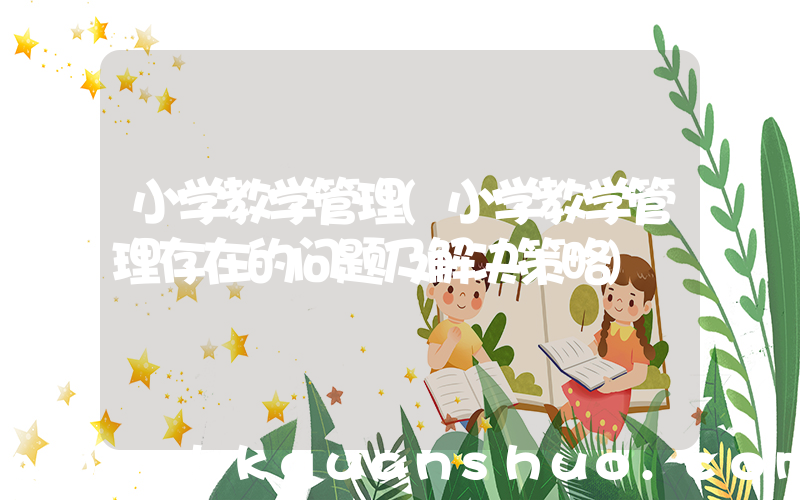 小学教学管理(小学教学管理存在的问题及解决策略)