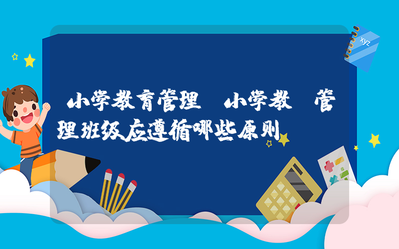 小学教育管理(小学教师管理班级应遵循哪些原则)