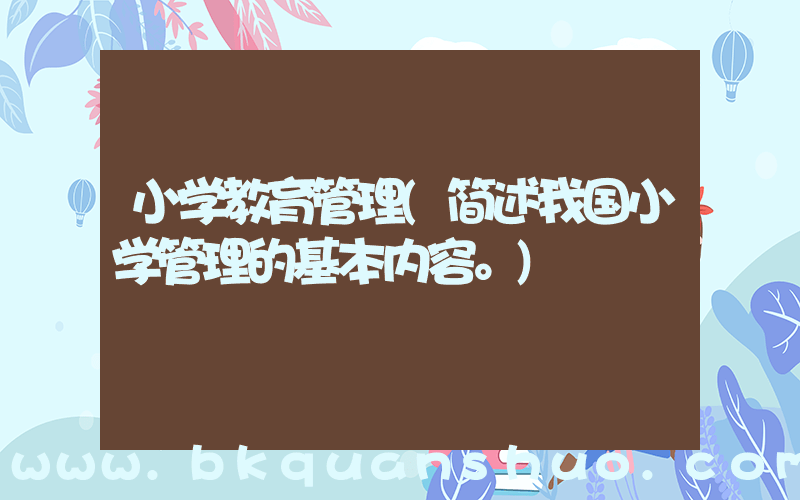 小学教育管理(简述我国小学管理的基本内容。)